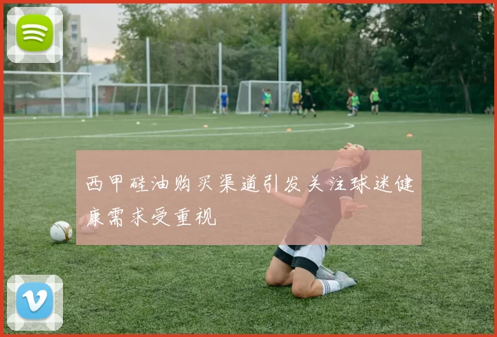 西甲硅油购买渠道引发关注球迷健康需求受重视