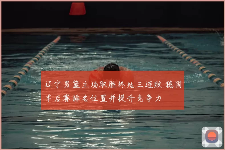辽宁男篮主场取胜终结三连败 稳固季后赛排名位置并提升竞争力