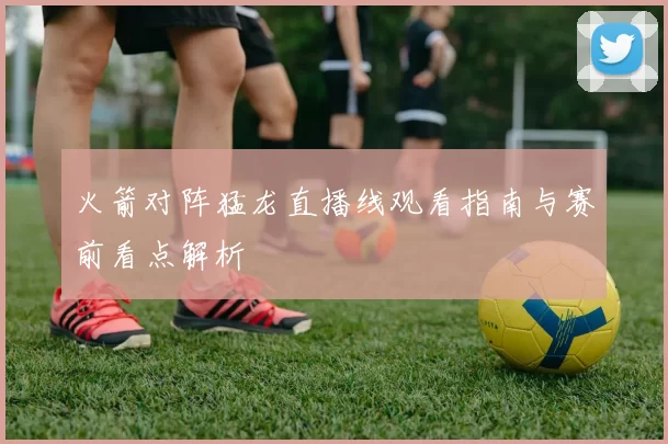 火箭对阵猛龙直播线观看指南与赛前看点解析