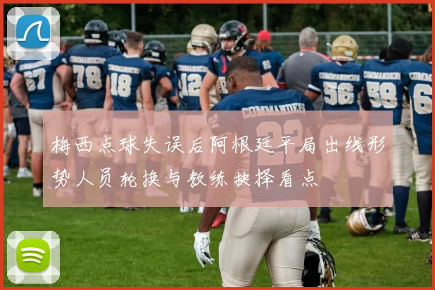 梅西点球失误后阿根廷平局出线形势人员轮换与教练抉择看点