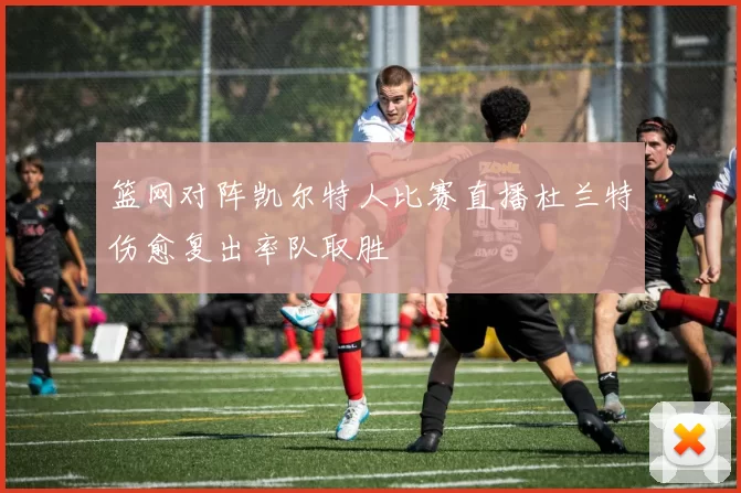 篮网对阵凯尔特人比赛直播杜兰特伤愈复出率队取胜