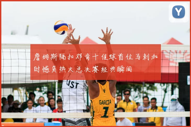 詹姆斯隔扣邓肯十佳球首位马刺加时憾负热火总决赛经典瞬间