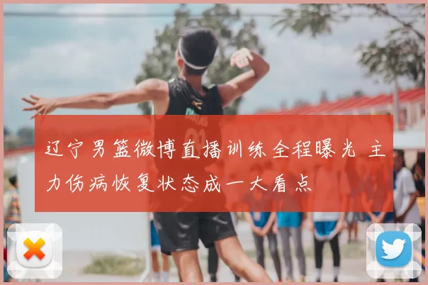 辽宁男篮微博直播训练全程曝光 主力伤病恢复状态成一大看点