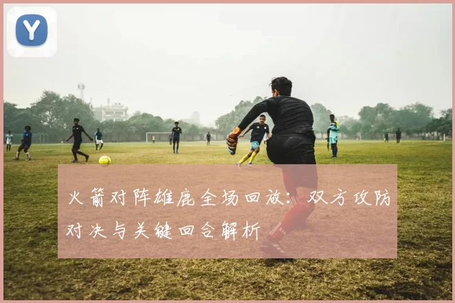 火箭对阵雄鹿全场回放：双方攻防对决与关键回合解析