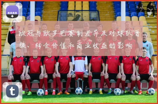 欧冠与欧罗巴赛制差异及对球队晋级、转会价值和商业收益的影响