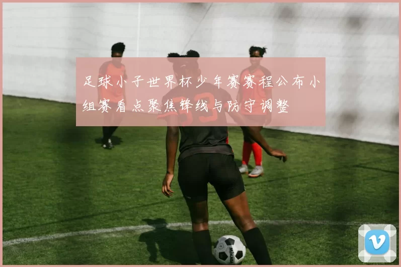 足球小子世界杯少年赛赛程公布小组赛看点聚焦锋线与防守调整
