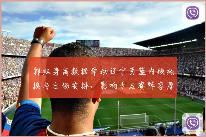 郭旭身高数据牵动辽宁男篮内线轮换与出场安排，影响季后赛阵容厚度