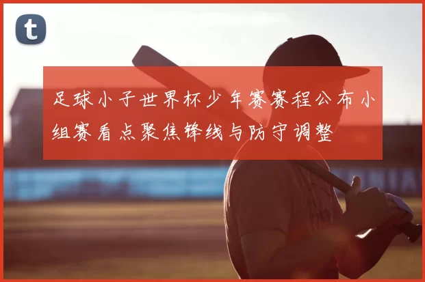 足球小子世界杯少年赛赛程公布小组赛看点聚焦锋线与防守调整