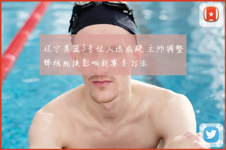 辽宁男篮3号位人选成疑 主帅调整锋线轮换影响新赛季打法