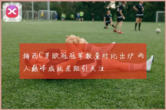 梅西C罗欧冠冠军数量对比出炉 两人巅峰成就差距引关注