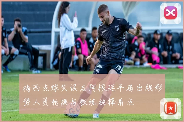 梅西点球失误后阿根廷平局出线形势人员轮换与教练抉择看点