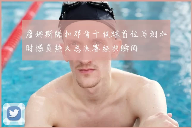 詹姆斯隔扣邓肯十佳球首位马刺加时憾负热火总决赛经典瞬间