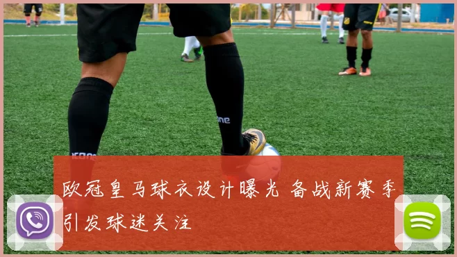 欧冠皇马球衣设计曝光 备战新赛季引发球迷关注