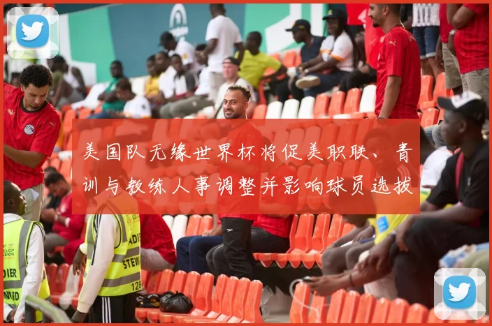美国队无缘世界杯将促美职联、青训与教练人事调整并影响球员选拔