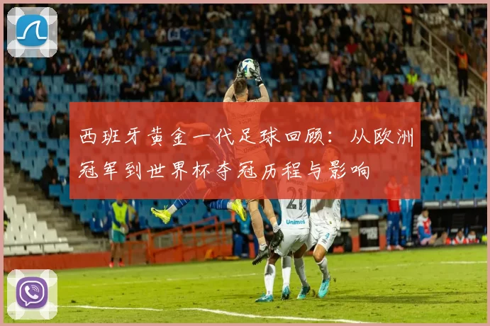 西班牙黄金一代足球回顾：从欧洲冠军到世界杯夺冠历程与影响