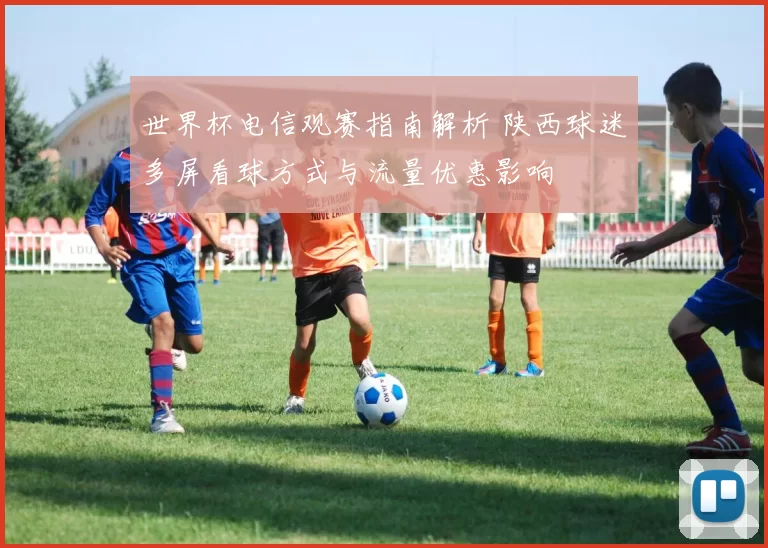 世界杯电信观赛指南解析 陕西球迷多屏看球方式与流量优惠影响