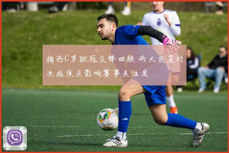 梅西C罗欧冠交锋回顾 两大巨星对决成焦点影响赛事关注度