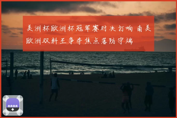 美洲杯欧洲杯冠军赛对决打响 南美欧洲双料王争夺焦点落防守端