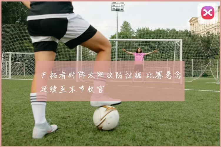 开拓者对阵太阳攻防拉锯 比赛悬念延续至末节收官