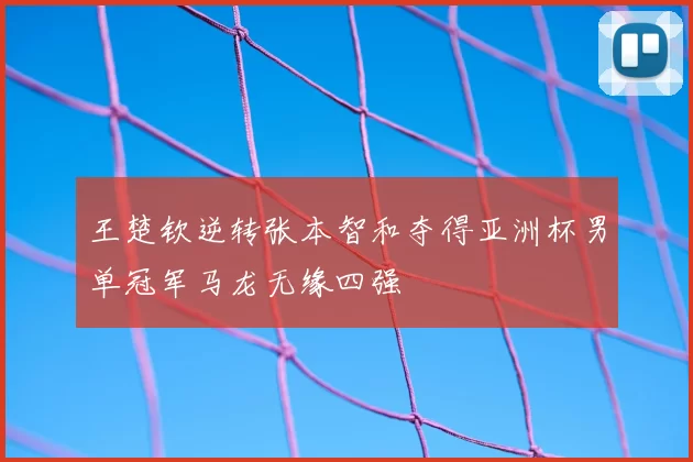 王楚钦逆转张本智和夺得亚洲杯男单冠军马龙无缘四强