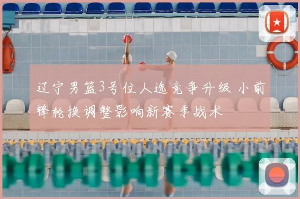 辽宁男篮3号位人选竞争升级 小前锋轮换调整影响新赛季战术