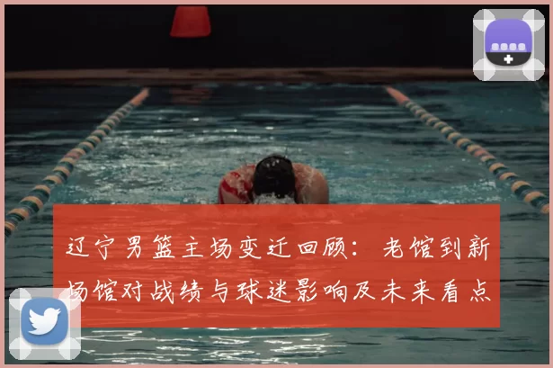 辽宁男篮主场变迁回顾：老馆到新场馆对战绩与球迷影响及未来看点