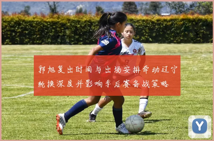 郭旭复出时间与出场安排牵动辽宁轮换深度并影响季后赛备战策略