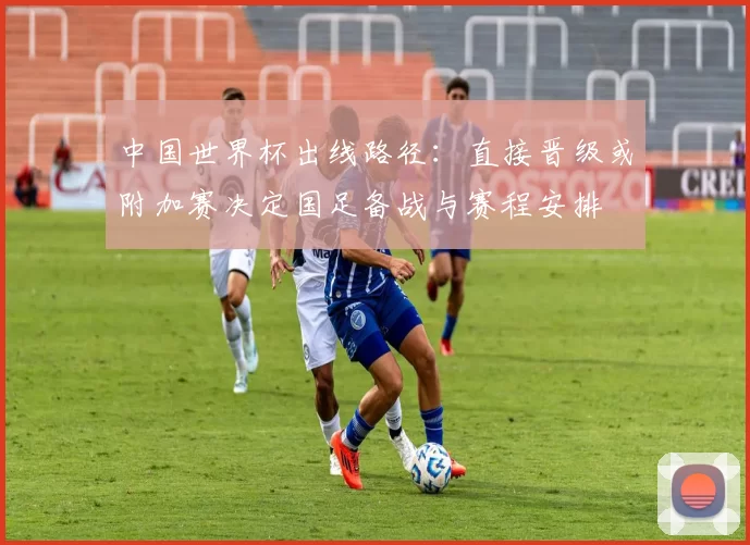 中国世界杯出线路径：直接晋级或附加赛决定国足备战与赛程安排