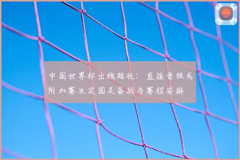 中国世界杯出线路径：直接晋级或附加赛决定国足备战与赛程安排